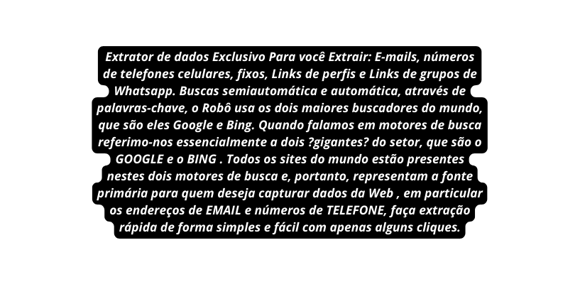 Extrator de dados Exclusivo Para você Extrair E mails números de telefones celulares fixos Links de perfis e Links de grupos de Whatsapp Buscas semiautomática e automática através de palavras chave o Robô usa os dois maiores buscadores do mundo que são eles Google e Bing Quando falamos em motores de busca referimo nos essencialmente a dois gigantes do setor que são o GOOGLE e o BING Todos os sites do mundo estão presentes nestes dois motores de busca e portanto representam a fonte primária para quem deseja capturar dados da Web em particular os endereços de EMAIL e números de TELEFONE faça extração rápida de forma simples e fácil com apenas alguns cliques