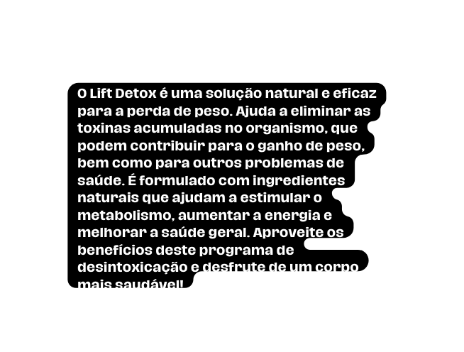 O Lift Detox é uma solução natural e eficaz para a perda de peso Ajuda a eliminar as toxinas acumuladas no organismo que podem contribuir para o ganho de peso bem como para outros problemas de saúde É formulado com ingredientes naturais que ajudam a estimular o metabolismo aumentar a energia e melhorar a saúde geral Aproveite os benefícios deste programa de desintoxicação e desfrute de um corpo mais saudável