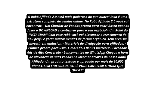 O Robô Afiliado 2 0 está mais poderoso do que nunca Essa é uma estrutura completa de vendas online No Robô Afiliado 2 0 você vai encontrar Um ChatBot de Vendas pronto para usar Basta apenas fazer o DOWNLOAD e configurar para o seu negócio Um Robô do INSTAGRAM Com esse robô você vai alavancar o crescimento do seu perfil e gerar muitas vendas de forma orgânica sem precisar investir em anúncios Materiais de divulgação para afiliados Público pronto para usar E mais dois Bônus Incríveis Facebook Ads de Alta Conversão Lançamentos no WhatsApp Chegou a hora de alavancar as suas vendas na internet através do nosso Robô Afiliado Um produto testado e aprovado por mais de 10 000 alunos SEM FIDELIDADE VOCÊ PODE CANCELAR A HORA QUE QUISER