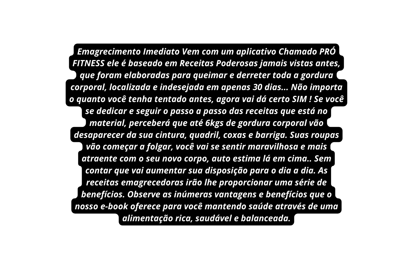 Emagrecimento Imediato Vem com um aplicativo Chamado PRÓ FITNESS ele é baseado em Receitas Poderosas jamais vistas antes que foram elaboradas para queimar e derreter toda a gordura corporal localizada e indesejada em apenas 30 dias Não importa o quanto você tenha tentado antes agora vai dá certo SIM Se você se dedicar e seguir o passo a passo das receitas que está no material perceberá que até 6kgs de gordura corporal vão desaparecer da sua cintura quadril coxas e barriga Suas roupas vão começar a folgar você vai se sentir maravilhosa e mais atraente com o seu novo corpo auto estima lá em cima Sem contar que vai aumentar sua disposição para o dia a dia As receitas emagrecedoras irão lhe proporcionar uma série de benefícios Observe as inúmeras vantagens e benefícios que o nosso e book oferece para você mantendo saúde através de uma alimentação rica saudável e balanceada