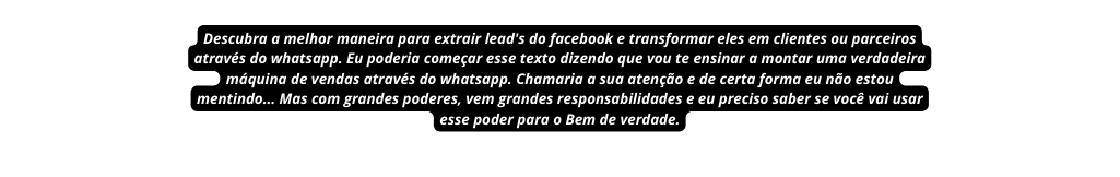 Descubra a melhor maneira para extrair lead s do facebook e transformar eles em clientes ou parceiros através do whatsapp Eu poderia começar esse texto dizendo que vou te ensinar a montar uma verdadeira máquina de vendas através do whatsapp Chamaria a sua atenção e de certa forma eu não estou mentindo Mas com grandes poderes vem grandes responsabilidades e eu preciso saber se você vai usar esse poder para o Bem de verdade